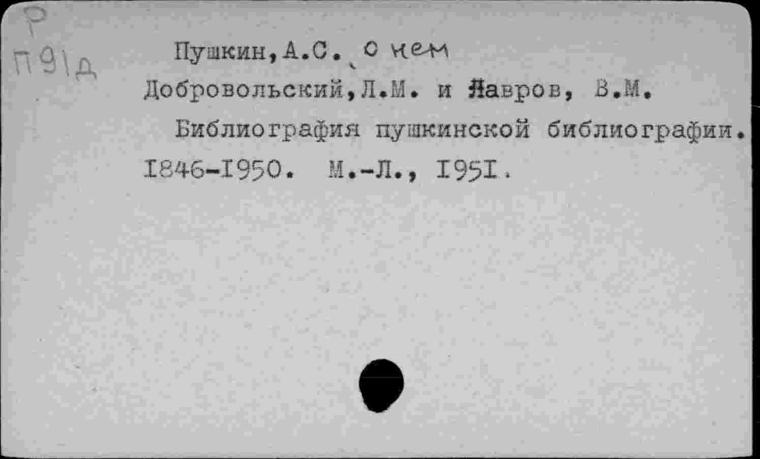 ﻿Пушкин,А.С.О ха-и
Добровольский,Л.М. и Лавров, В.М.
Библиография пушкинской библиографии. 1846-1950. М.-Л., 1951•